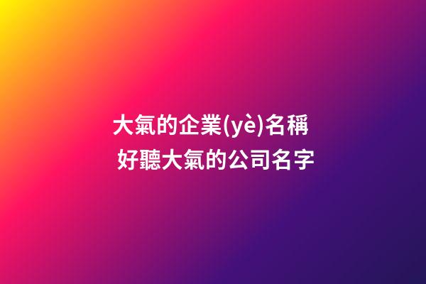 大氣的企業(yè)名稱 好聽大氣的公司名字